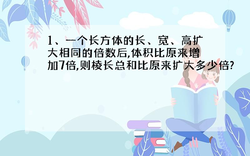 1、一个长方体的长、宽、高扩大相同的倍数后,体积比原来增加7倍,则棱长总和比原来扩大多少倍?