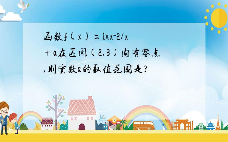 函数f(x)=lnx-2/x+a在区间(2,3)内有零点,则实数a的取值范围是?