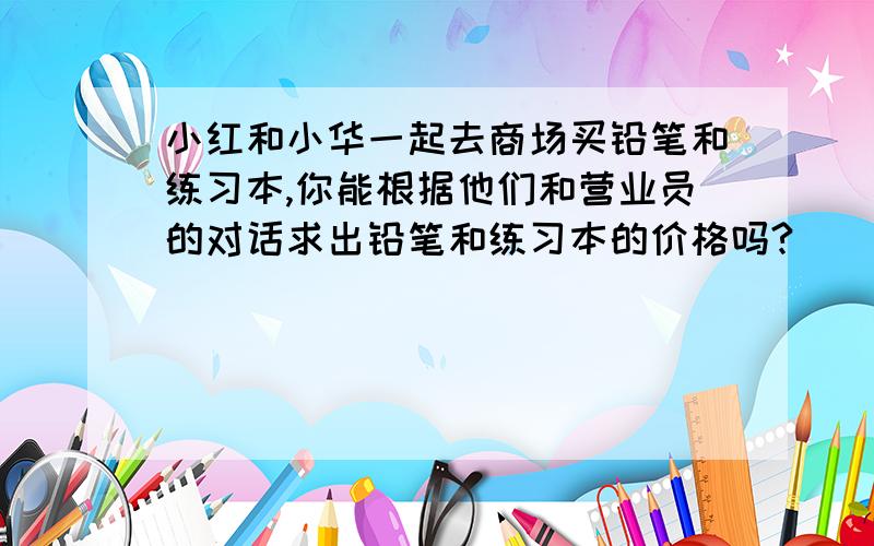 小红和小华一起去商场买铅笔和练习本,你能根据他们和营业员的对话求出铅笔和练习本的价格吗?