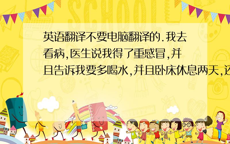 英语翻译不要电脑翻译的.我去看病,医生说我得了重感冒,并且告诉我要多喝水,并且卧床休息两天,还给了我一些药.回家后,我吃