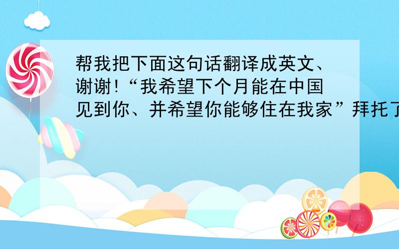 帮我把下面这句话翻译成英文、谢谢!“我希望下个月能在中国见到你、并希望你能够住在我家”拜托了各位