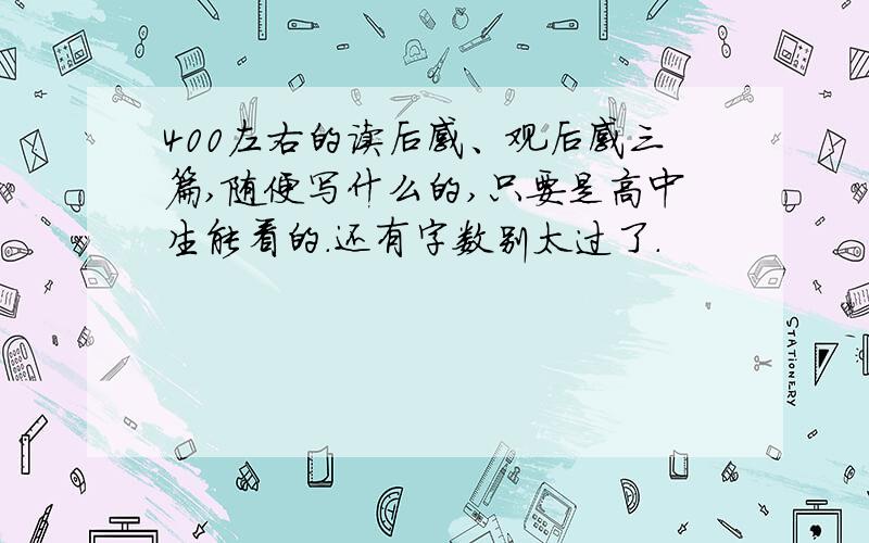 400左右的读后感、观后感三篇,随便写什么的,只要是高中生能看的.还有字数别太过了.