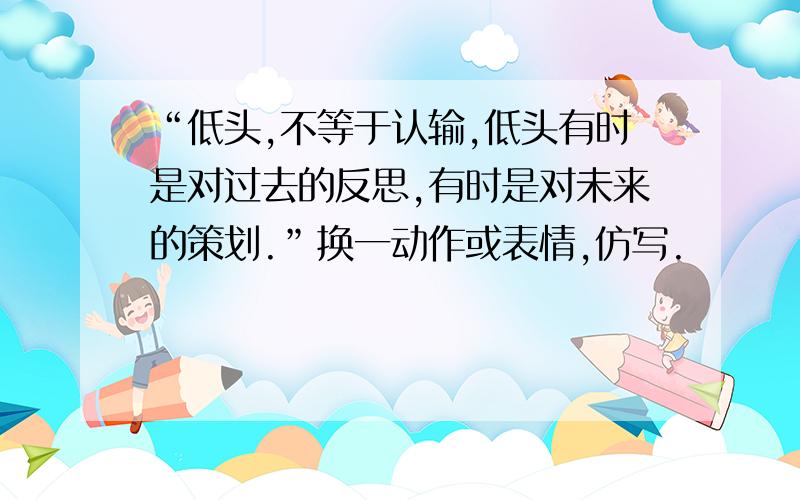 “低头,不等于认输,低头有时是对过去的反思,有时是对未来的策划.”换一动作或表情,仿写.