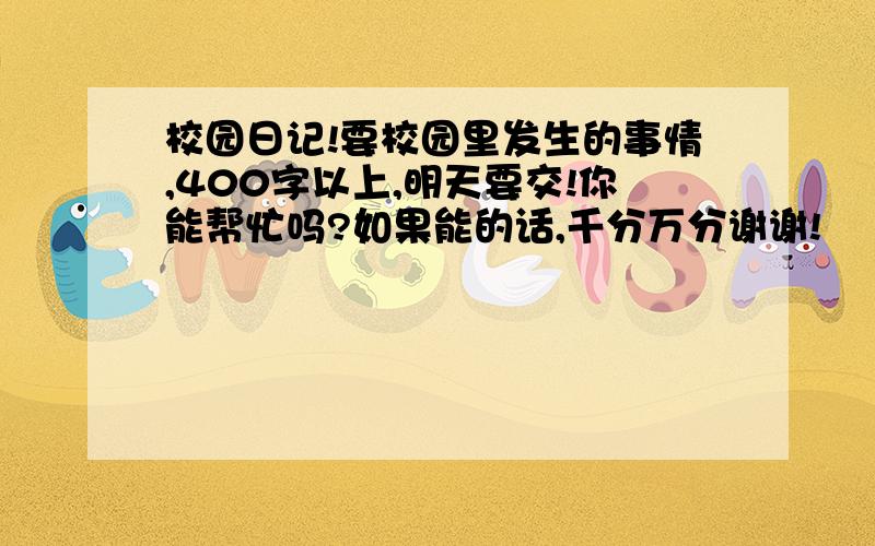 校园日记!要校园里发生的事情,400字以上,明天要交!你能帮忙吗?如果能的话,千分万分谢谢!