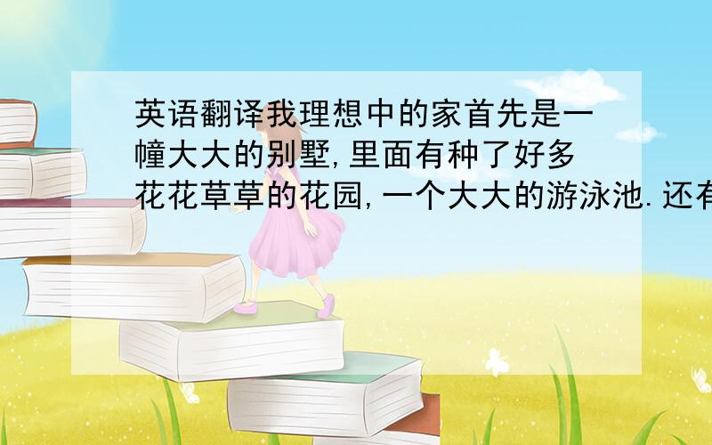 英语翻译我理想中的家首先是一幢大大的别墅,里面有种了好多花花草草的花园,一个大大的游泳池.还有一个大大的车库,里面有好多