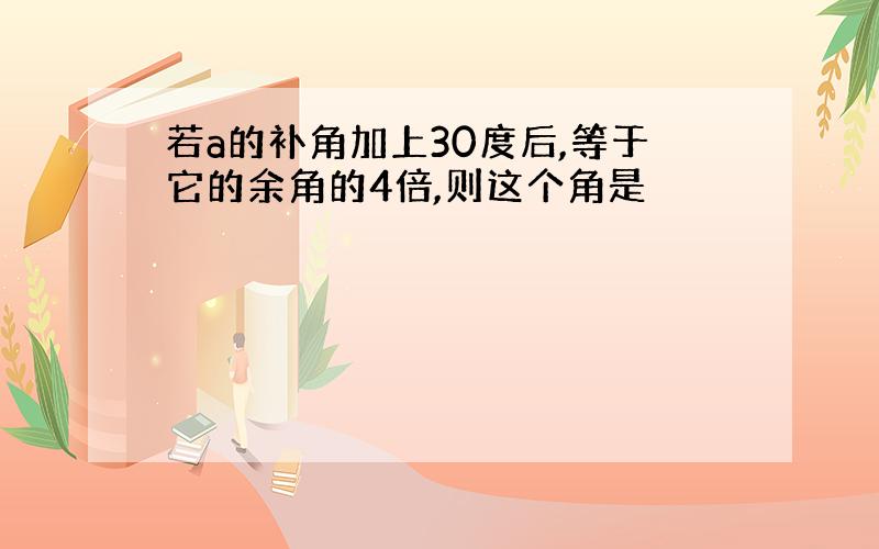 若a的补角加上30度后,等于它的余角的4倍,则这个角是