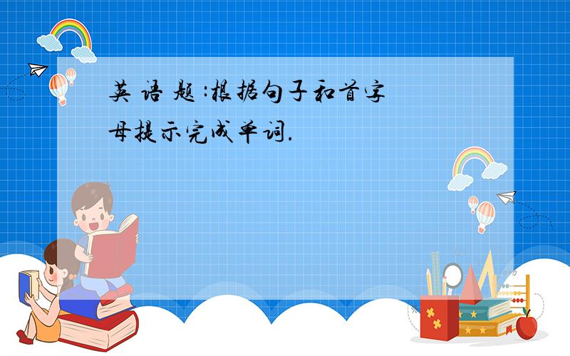 英 语 题 :根据句子和首字母提示完成单词.