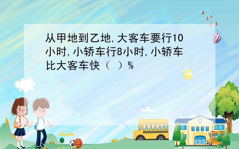 从甲地到乙地,大客车要行10小时,小轿车行8小时,小轿车比大客车快（ ）%