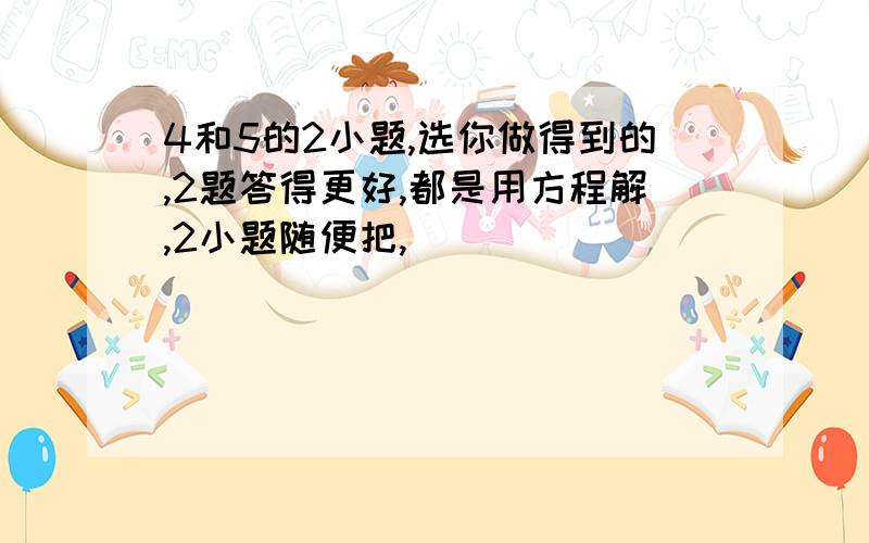 4和5的2小题,选你做得到的,2题答得更好,都是用方程解,2小题随便把,