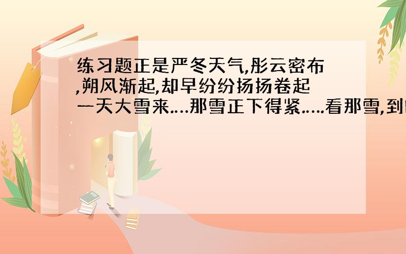 练习题正是严冬天气,彤云密布,朔风渐起,却早纷纷扬扬卷起一天大雪来.…那雪正下得紧.….看那雪,到晚越下得紧了.… 仰面