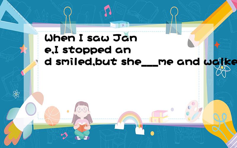 When I saw Jane,I stopped and smiled,but she___me and walked