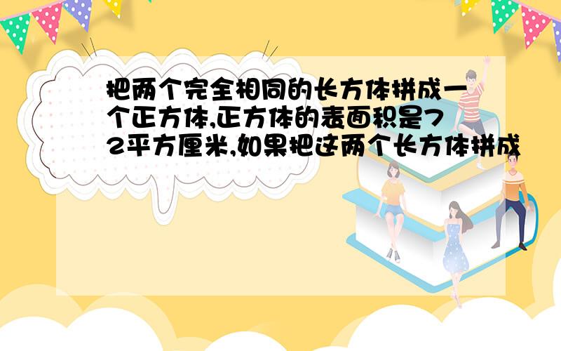 把两个完全相同的长方体拼成一个正方体,正方体的表面积是72平方厘米,如果把这两个长方体拼成