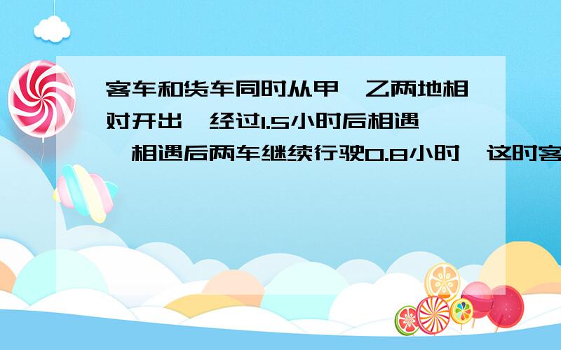 客车和货车同时从甲、乙两地相对开出,经过1.5小时后相遇,相遇后两车继续行驶0.8小时,这时客（问题补充