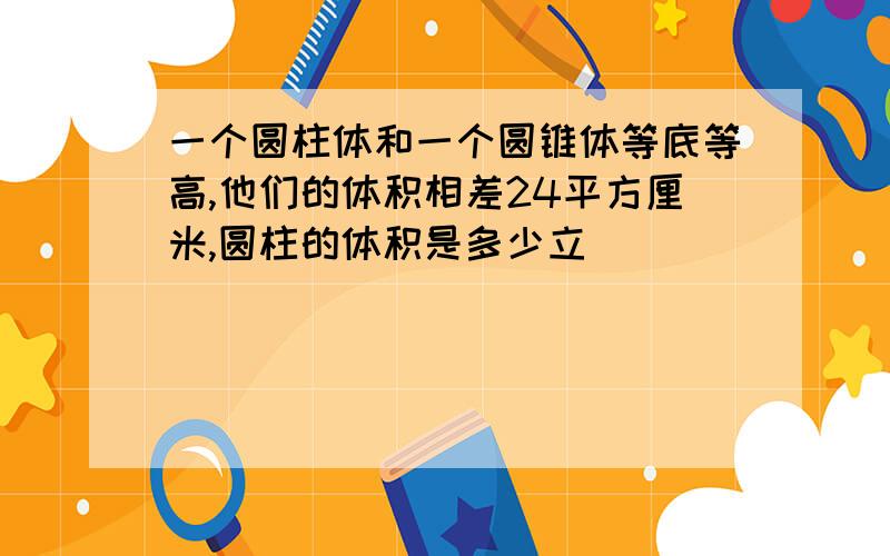 一个圆柱体和一个圆锥体等底等高,他们的体积相差24平方厘米,圆柱的体积是多少立