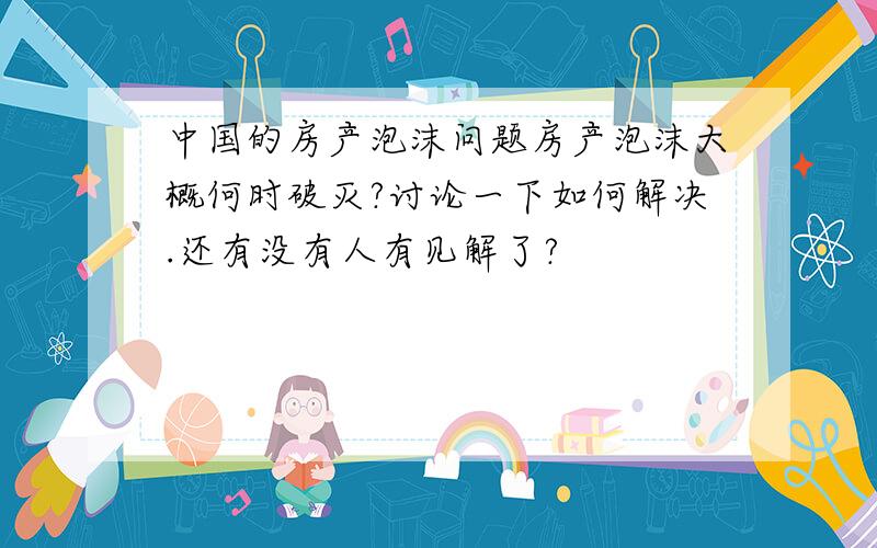 中国的房产泡沫问题房产泡沫大概何时破灭?讨论一下如何解决.还有没有人有见解了?