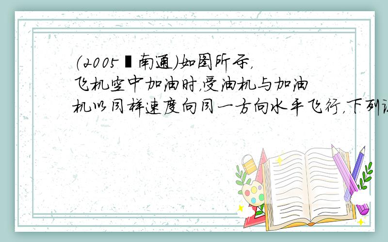 （2005•南通）如图所示，飞机空中加油时，受油机与加油机以同样速度向同一方向水平飞行，下列说法正确的是（　　）