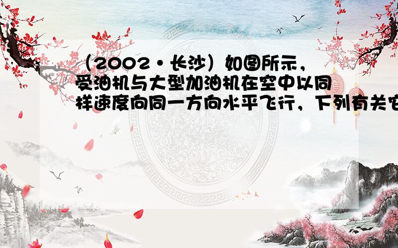 （2002•长沙）如图所示，受油机与大型加油机在空中以同样速度向同一方向水平飞行，下列有关它们的说法中，正确的是（　　）