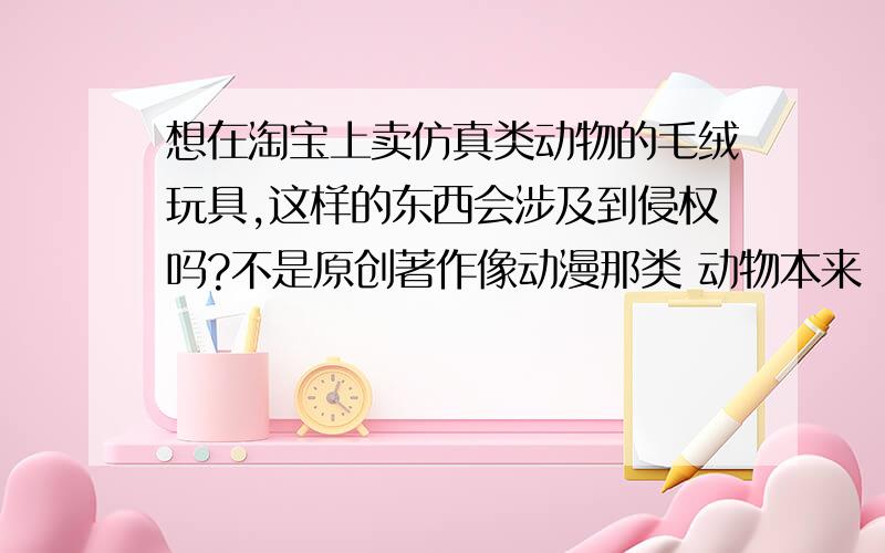 想在淘宝上卖仿真类动物的毛绒玩具,这样的东西会涉及到侵权吗?不是原创著作像动漫那类 动物本来