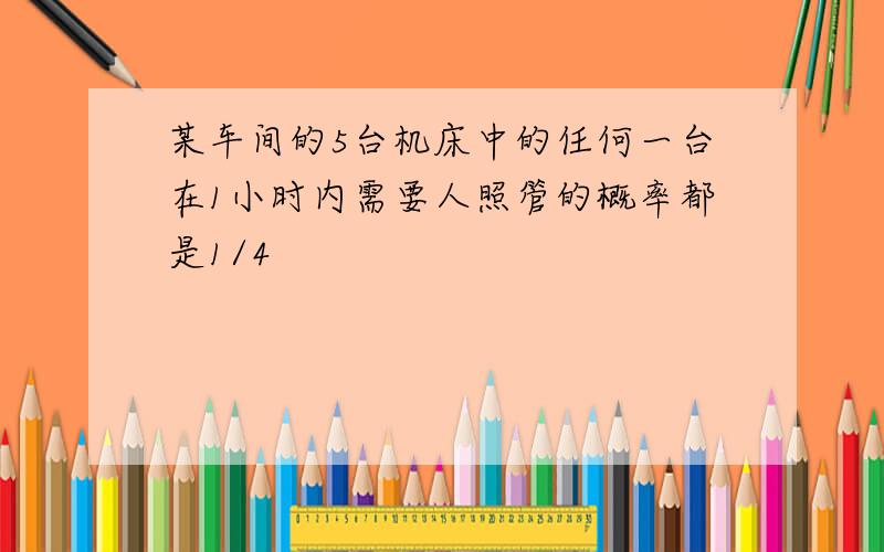 某车间的5台机床中的任何一台在1小时内需要人照管的概率都是1/4