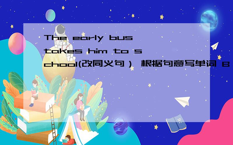 The early bus takes him to school(改同义句） 根据句意写单词 B is an...