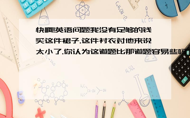 快啊!英语问题我没有足够的钱买这件裙子.这件衬衣对他来说太小了.你认为这道题比那道题容易些吗?这个问题对他来说太难了,他