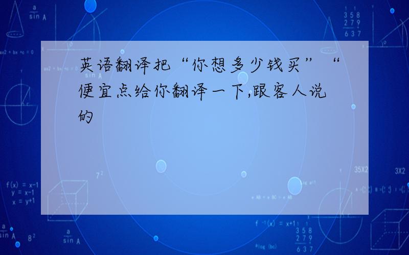 英语翻译把“你想多少钱买”“便宜点给你翻译一下,跟客人说的