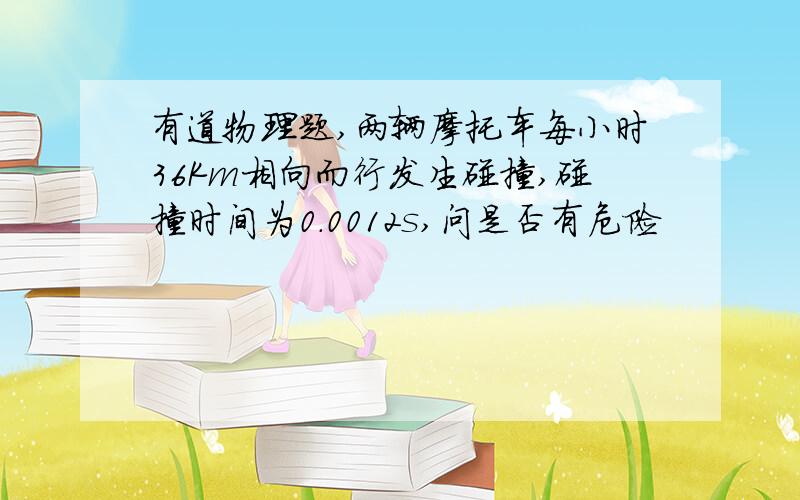 有道物理题,两辆摩托车每小时36Km相向而行发生碰撞,碰撞时间为0.0012s,问是否有危险