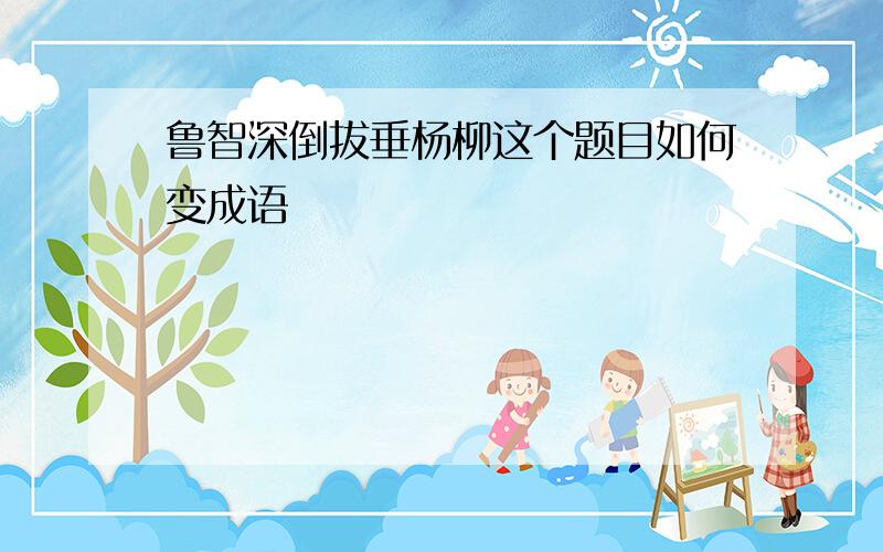 鲁智深倒拔垂杨柳这个题目如何变成语