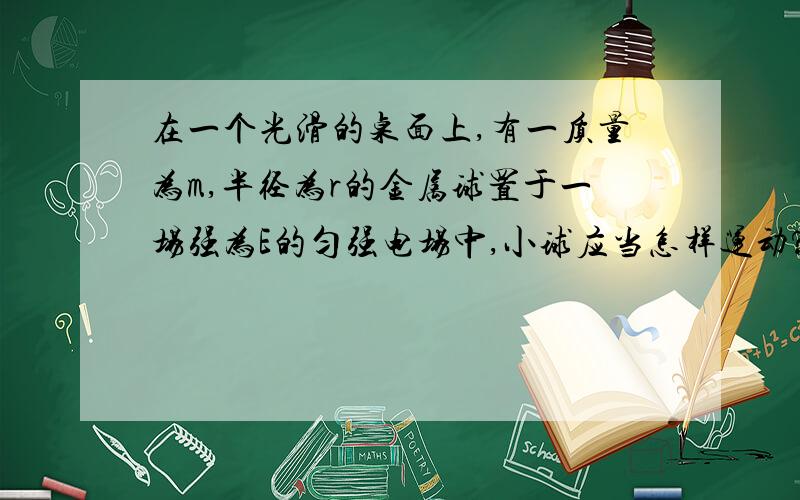 在一个光滑的桌面上,有一质量为m,半径为r的金属球置于一场强为E的匀强电场中,小球应当怎样运动?