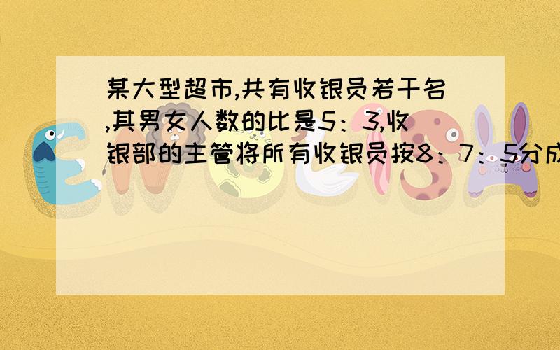 某大型超市,共有收银员若干名,其男女人数的比是5：3,收银部的主管将所有收银员按8：7：5分成早中晚班组