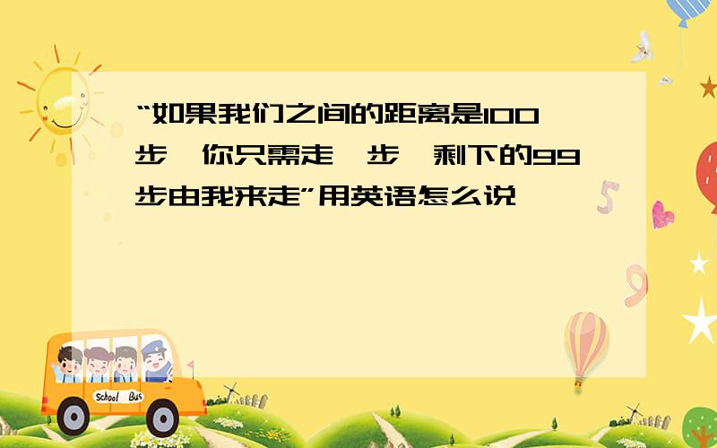 “如果我们之间的距离是100步,你只需走一步,剩下的99步由我来走”用英语怎么说