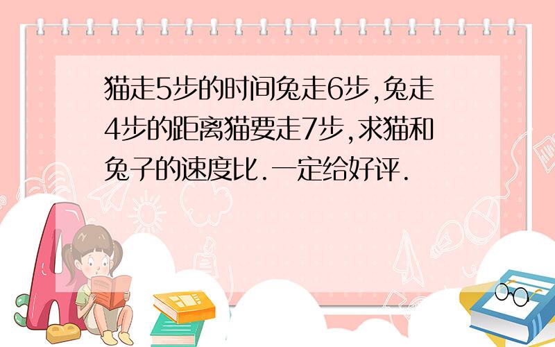 猫走5步的时间兔走6步,兔走4步的距离猫要走7步,求猫和兔子的速度比.一定给好评.