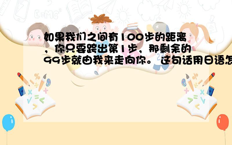 如果我们之间有100步的距离，你只要跨出第1步，那剩余的99步就由我来走向你。 这句话用日语怎么说`~