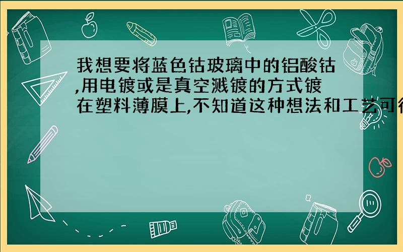 我想要将蓝色钴玻璃中的铝酸钴,用电镀或是真空溅镀的方式镀在塑料薄膜上,不知道这种想法和工艺可行不