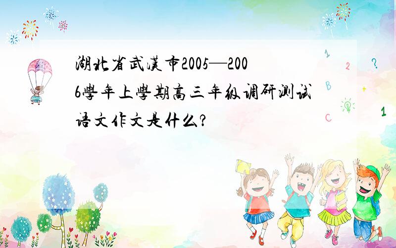 湖北省武汉市2005—2006学年上学期高三年级调研测试语文作文是什么?