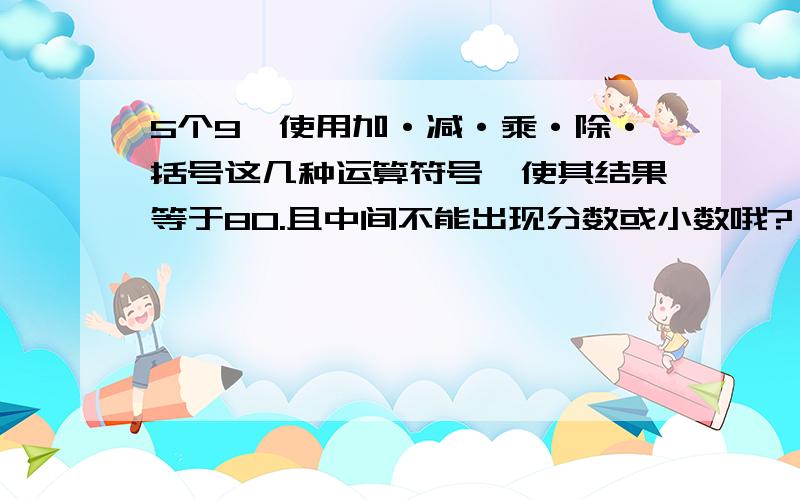 5个9,使用加·减·乘·除·括号这几种运算符号,使其结果等于80.且中间不能出现分数或小数哦?