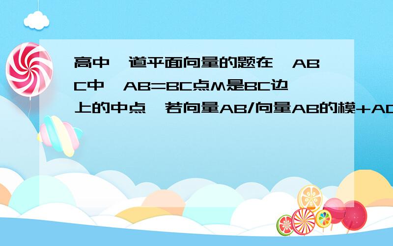 高中一道平面向量的题在△ABC中,AB=BC点M是BC边上的中点,若向量AB/向量AB的模+AC/向量AC的模=向量AM