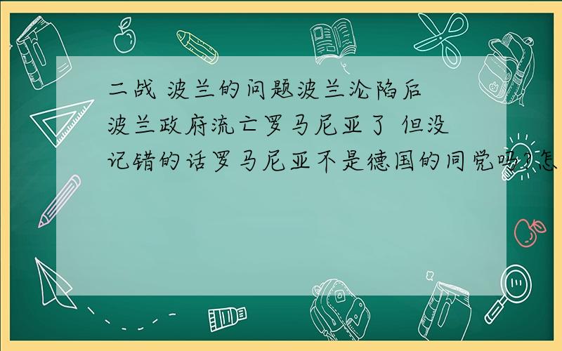 二战 波兰的问题波兰沦陷后 波兰政府流亡罗马尼亚了 但没记错的话罗马尼亚不是德国的同党吗?怎么回事