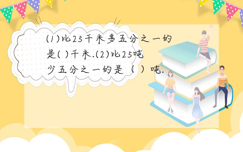 (1)比25千米多五分之一的是( )千米.(2)比25吨少五分之一的是（ ）吨.