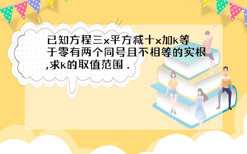 已知方程三x平方减十x加k等于零有两个同号且不相等的实根,求k的取值范围 .