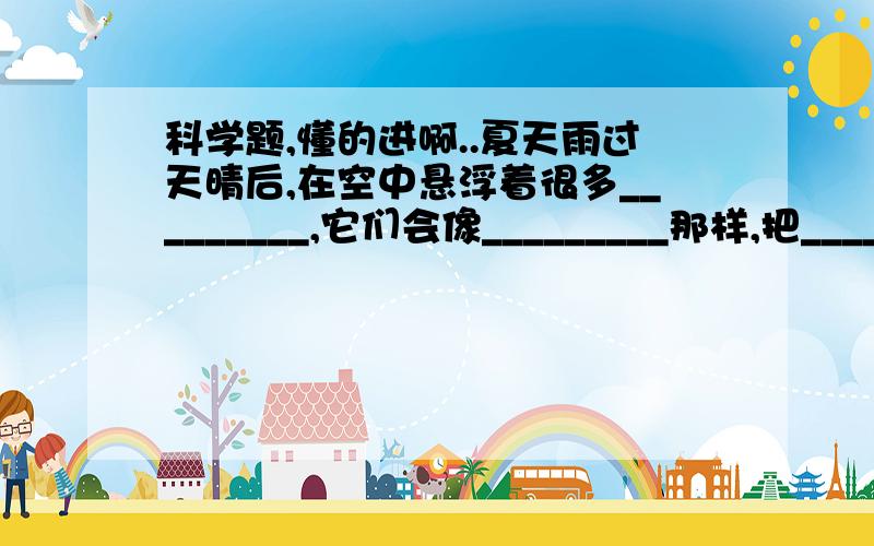 科学题,懂的进啊..夏天雨过天晴后,在空中悬浮着很多_________,它们会像_________那样,把_______