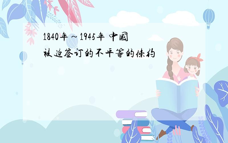 1840年～1945年 中国被迫签订的不平等的条约