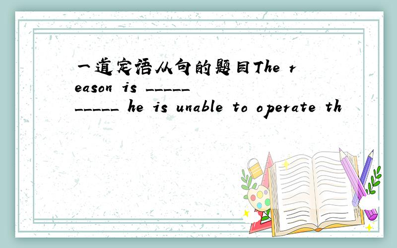 一道定语从句的题目The reason is __________ he is unable to operate th