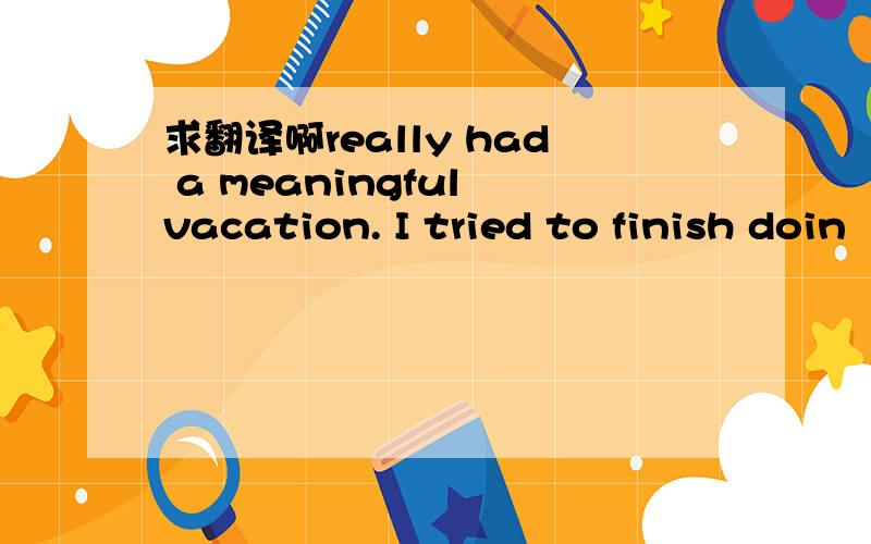 求翻译啊really had a meaningful vacation. I tried to finish doin