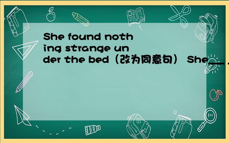 She found nothing strange under the bed（改为同意句） She___ ____ -