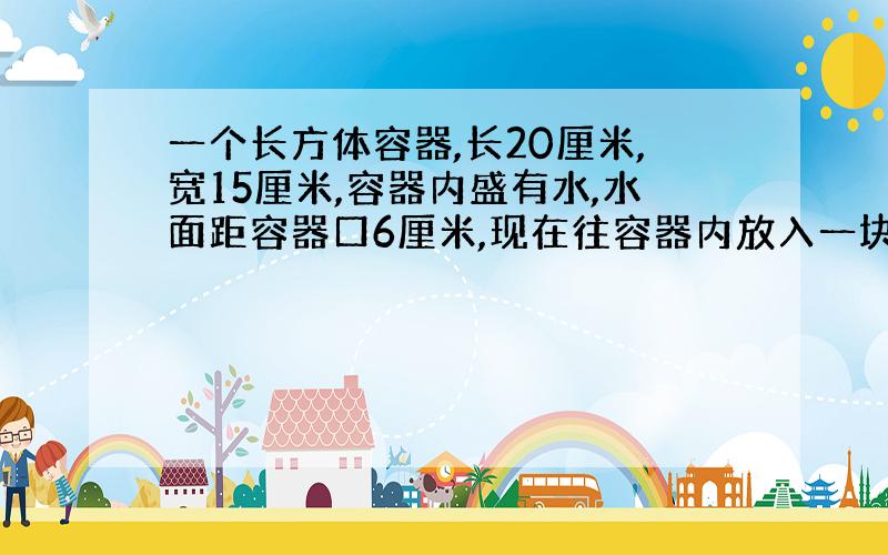 一个长方体容器,长20厘米,宽15厘米,容器内盛有水,水面距容器口6厘米,现在往容器内放入一块铁块（