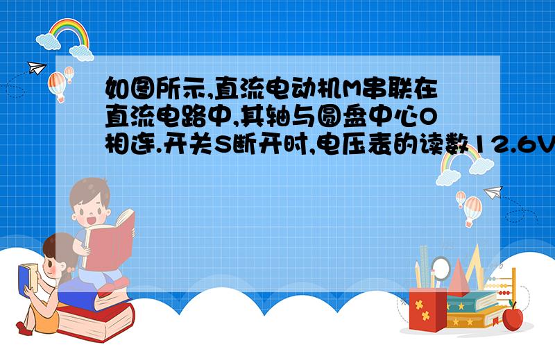 如图所示,直流电动机M串联在直流电路中,其轴与圆盘中心O相连.开关S断开时,电压表的读数12.6V,开关S接通时,电流表