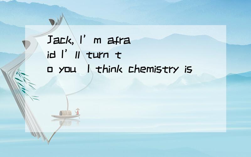 Jack, I’m afraid I’ll turn to you．I think chemistry is _____