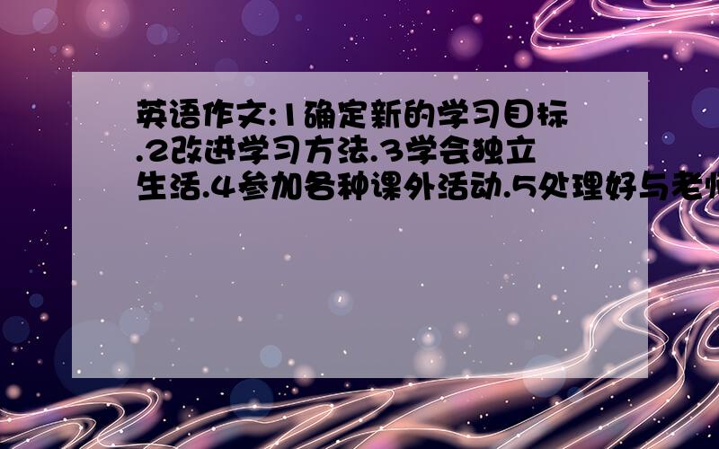 英语作文:1确定新的学习目标.2改进学习方法.3学会独立生活.4参加各种课外活动.5处理好与老师、同学的关系.带翻译.