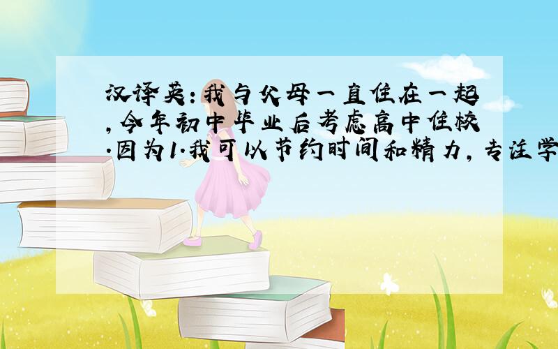 汉译英：我与父母一直住在一起,今年初中毕业后考虑高中住校.因为1.我可以节约时间和精力,专注学习.2.我能学会独立生活,